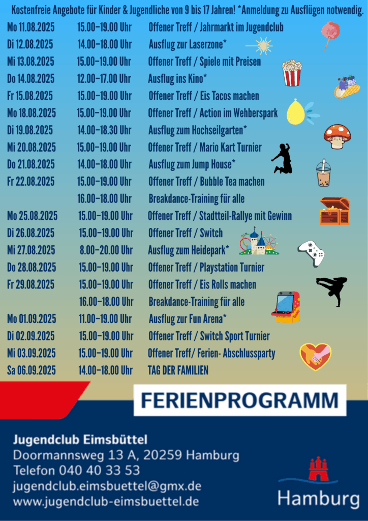 Kostenfreie Angebote für Kinder & Jugendliche von 9 bis 17 Jahren! *Anmeldung zu Ausflügen notwendig. Mo 11.08.2025 15.00–19.00 Uhr Offener Treff / Jahrmarkt im Jugendclub Di 12.08.2025 14.00–18.00 Uhr Ausflug zur Laserzone* Mi 13.08.2025 15.00–19.00 Uhr Offener Treff / Spiele mit Preisen Do 14.08.2025 12.00–17.00 Uhr Ausflug ins Kino* Fr 15.08.2025 15.00–19.00 Uhr Offener Treff / Eis Tacos machen Mo 18.08.2025 15.00–19.00 Uhr Offener Treff / Action im Wehberspark Di 19.08.2025 14.00–18.30 Uhr Ausflug zum Hochseilgarten* Mi 20.08.2025 15.00–19.00 Uhr Offener Treff / Mario Kart Turnier Do 21.08.2025 14.00–18.00 Uhr Ausflug zum Jump House* Fr 22.08.2025 15.00–19.00 Uhr Offener Treff / Bubble Tea machen 16.00–18.00 Uhr Breakdance-Training für alle Mo 25.08.2025 15.00–19.00 Uhr Offener Treff / Stadtteil-Rallye mit Gewinn Di 26.08.2025 15.00–19.00 Uhr Offener Treff / Switch Mi 27.08.2025 8.00–20.00 Uhr Ausflug zum Heidepark* Do 28.08.2025 15.00–19.00 Uhr Offener Treff / Playstation Turnier Fr 29.08.2025 15.00–19.00 Uhr Offener Treff / Eis Rolls machen 16.00–18.00 Uhr Breakdance-Training für alle Mo 01.09.2025 11.00–19.00 Uhr Ausflug zur Fun Arena* Di 02.09.2025 15.00–19.00 Uhr Offener Treff / Switch Sport Turnier Mi 03.09.2025 15.00–19.00 Uhr Offener Treff/ Ferien- Abschlussparty Sa 06.09.2025 14.00–18.00 Uhr TAG DER FAMILIEN