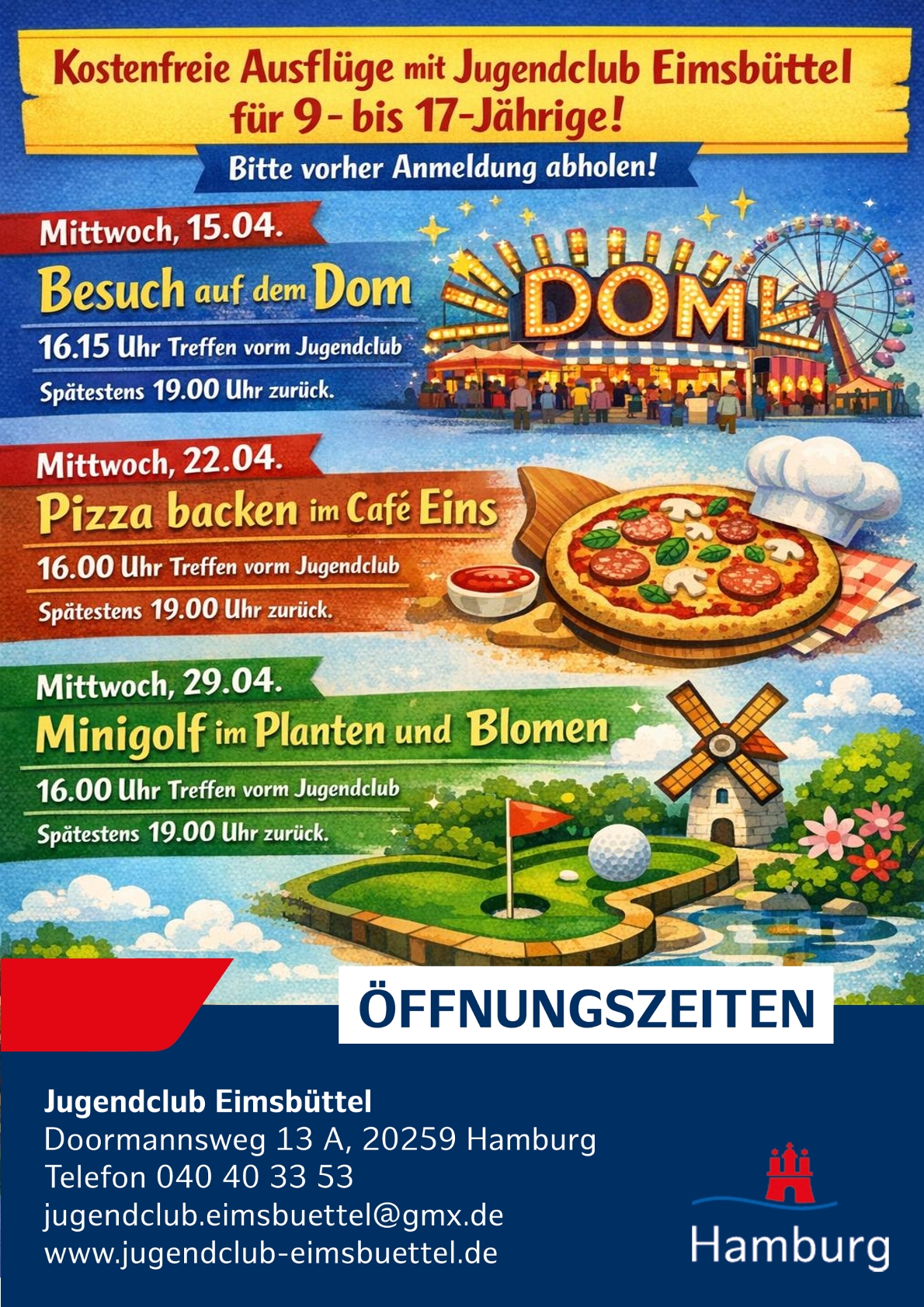Kostenfreie Ausflüge mit Jugendclub Eimsbüttel für 9- bis 17-Jährige
Bitte vorher Anmeldung abholen!
Mittwoch 15.04. Besuch auf dem Dom 16.15 Uhr Treffen vorm Jugendclub. Spätestens 19.00 Uhr zurück.
Mittwoch 22.04. Pizza backen im Café Eins 16.00 Uhr Treffen vorm Jugendclub. Spätestens 19.00 Uhr zurück.
Mittwoch 29.04. Minigolf im Planten und Blomen 16.00 Uhr Treffen vorm Jugendclub. Spätestens 19.00 Uhr zurück.