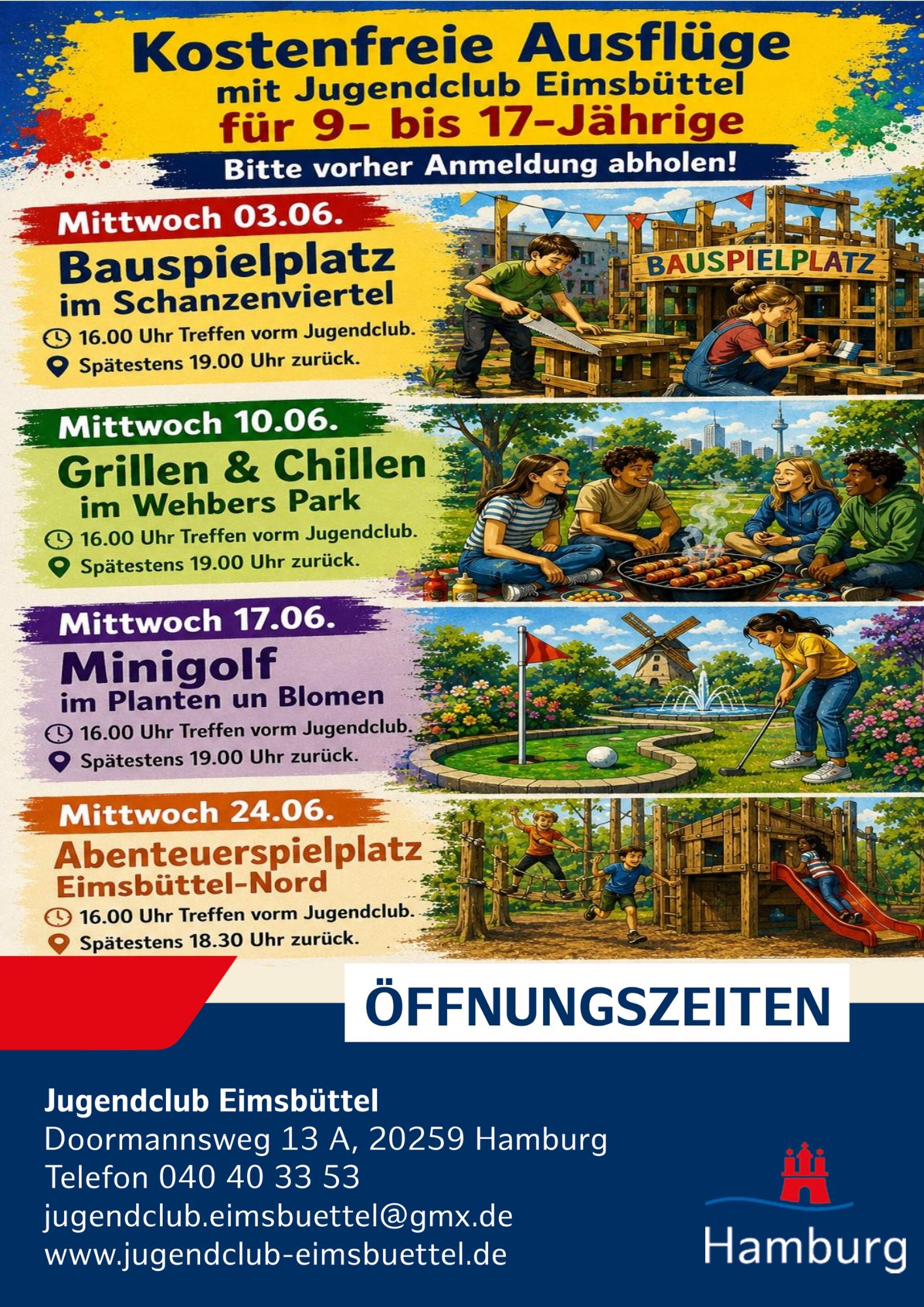 Mittwochs ist weiterhin unser kostenfreier Ausflugstag. 

Treffpunkt 16 Uhr Jugendclub Eimsbüttel und spätestens gegen 19 Uhr zurück. Holt euch vorher eine Anmeldung ab!

Mittwoch 03.06. Bauspielplatz im Schanzenviertel 16.00 Uhr Treffen vorm Jugendclub. Spätestens 19.00 Uhr zurück.

Mittwoch 10.06. Grillen & Chillen im Wehbers Park 16.00 Uhr Treffen vorm Jugendclub. Spätestens 19.00 Uhr zurück.

Mittwoch 17.06. Minigolf im Planten un Blomen 16.00 Uhr Treffen vorm Jugendclub. Spätestens 19.00 Uhr zurück.

Mittwoch 24.06. Abenteuerspielplatz Eimsbüttel-Nord 16.00 Uhr Treffen vorm Jugendclub. Spätestens 18.30 Uhr zurück.

Bei Fragen könnt ihr euch jederzeit gerne bei uns melden.

